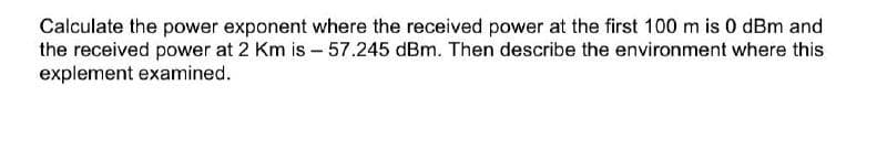 Calculate the power exponent where the received power at the first 100 m is 0 dBm and
the received power at 2 Km is - 57.245 dBm. Then describe the environment where this
explement examined.
