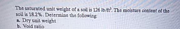 The saturated unit weight of a soil is 126 lb/ft. The moisture content of the
soil is 18.2%. Determine the following:
a. Dry unit weight
b. Void ratio
