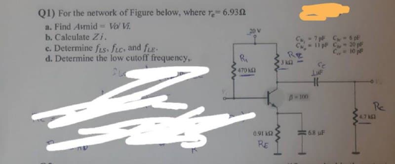 Q1) For the network of Figure below, where r= 6.932
a. Find Avmid = Vol Vi.
b. Calculate Zi.
c. Determine f.s, fic, and fLE-
d. Determine the low cutoff frequency,.
20 V
C 7 pF C-6 pF
C-li pF C- 20 pF
Re
3 k2
Ry
ad of = ")
Ce
470 k
A-100
Re
4,7 k2
0.91 k2
68 uF
RE
