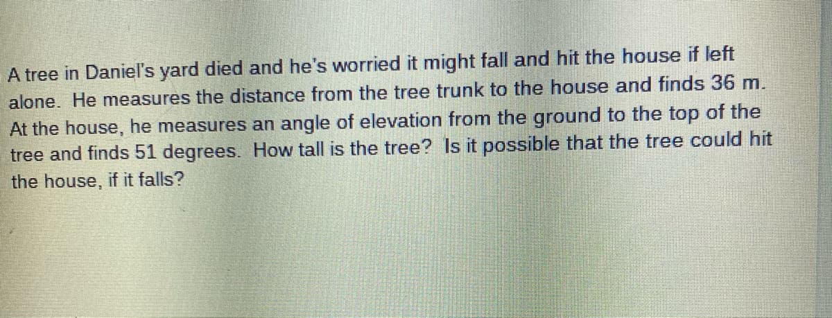 A tree in Daniel's yard died and he's worried it might fall and hit the house if left
alone. He measures the distance from the tree trunk to the house and finds 36 m.
At the house, he measures an angle of elevation from the ground to the top of the
tree and finds 51 degrees. How tall is the tree? Is it possible that the tree could hit
the house, if it falls?
