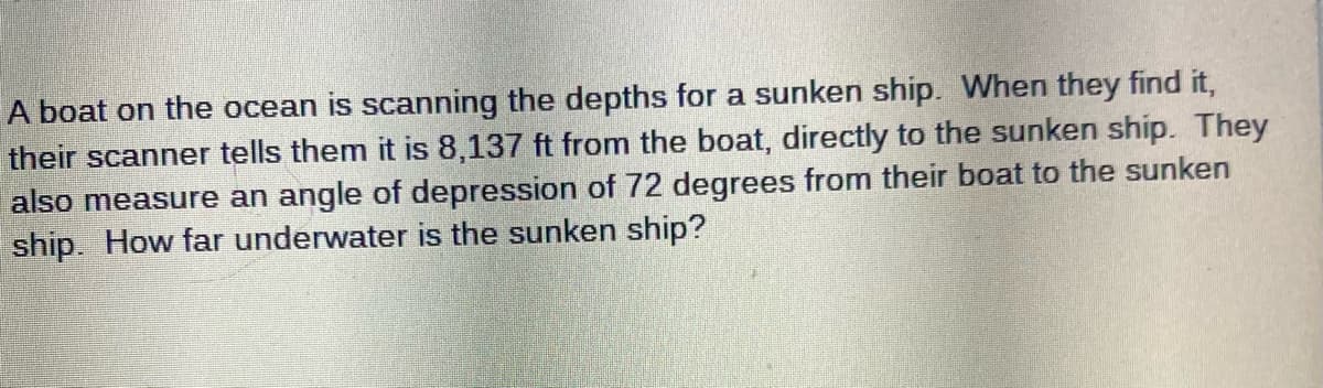 A boat on the ocean is scanning the depths for a sunken ship. When they find it,
their scanner tells them it is 8,137 ft from the boat, directly to the sunken ship. They
also measure an angle of depression of 72 degrees from their boat to the sunken
ship. How far underwater is the sunken ship?

