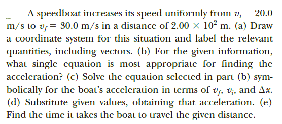 A speedboat increases its speed uniformly from v; = 20.0
m/s to v, = 30.0 m/s in a distance of 2.00 × 10² m. (a) Draw
a coordinate system for this situation and label the relevant
quantities, including vectors. (b) For the given information,
what single equation is most appropriate for finding the
acceleration? (c) Solve the equation selected in part (b) sym-
bolically for the boat's acceleration in terms of v, V;, and Ax.
(d) Substitute given values, obtaining that acceleration. (e)
Find the time it takes the boat to travel the given distance.
