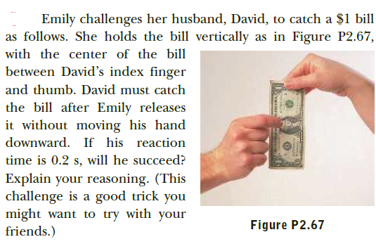 Emily challenges her husband, David, to catch a $1 bill
as follows. She holds the bill vertically as in Figure P2.67,
with the center of the bill
between David's index finger
and thumb. David must catch
the bill after Emily releases
it without moving his hand
downward. If his reaction
time is 0.2 s, will he succeed?
Explain your reasoning. (This
challenge is a good trick you
might want to try with your
friends.)
Figure P2.67
