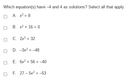 Which equation(s) have -4 and 4 as solutions? Select all that apply.
A. x? = 8
B. x2 + 16 = 0
C. 2x? = 32
D. -3x2 = -48
E. 6x2 + 56 = -40
F. 27 – 5x2 = -53
