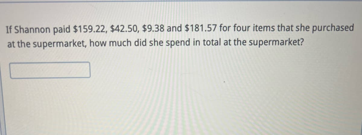 If Shannon paid $159.22, $42.50, $9.38 and $181.57 for four items that she purchased
at the supermarket, how much did she spend in total at the supermarket?