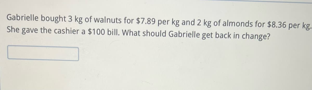 Gabrielle bought 3 kg of walnuts for $7.89 per kg and 2 kg of almonds for $8.36 per kg.
She gave the cashier a $100 bill. What should Gabrielle get back in change?