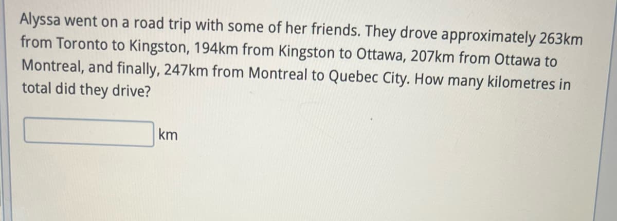 Alyssa went on a road trip with some of her friends. They drove approximately 263km
from Toronto to Kingston, 194km from Kingston to Ottawa, 207km from Ottawa to
Montreal, and finally, 247km from Montreal to Quebec City. How many kilometres in
total did they drive?
km