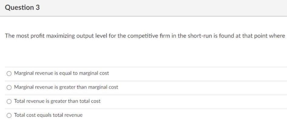 Question 3
The most profit maximizing output level for the competitive firm in the short-run is found at that point where
Marginal revenue is equal to marginal cost
O Marginal revenue is greater than marginal cost
Total revenue is greater than total cost
O Total cost equals total revenue
