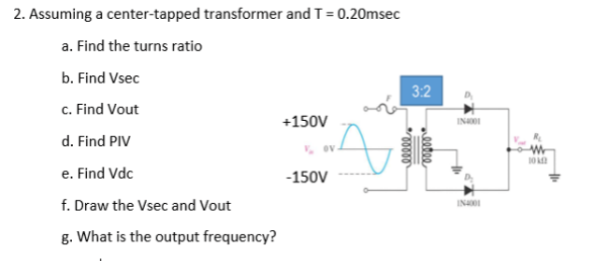 2. Assuming a center-tapped transformer and T = 0.20msec
a. Find the turns ratio
b. Find Vsec
c. Find Vout
+150V
INI
d. Find PIV
10
e. Find Vdc
-150V
f. Draw the Vsec and Vout
INa
g. What is the output frequency?
wlllee
3.
