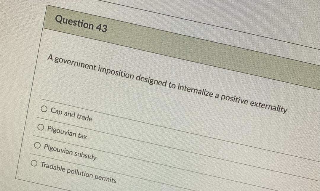 Question 43
A government imposition designed to internalize a positive externality
O Cap and trade
Pigouvian tax
O Pigouvian subsidy
O Tradable pollution permits
