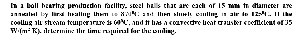 In a ball bearing production facility, steel balls that are each of 15 mm in diameter are
annealed by first heating them to 870°C and then slowly cooling in air to 125°C. If the
cooling air stream temperature is 60°C, and it has a convective heat transfer coefficient of 35
W/(m² K), determine the time required for the cooling.
