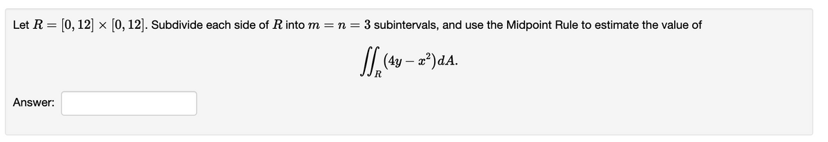 Let R = [0, 12 × 0, 12]. Subdivide each side of R into m = n = 3 subintervals, and use the Midpoint Rule to estimate the value of
II (4y – a²)dA.
R
Answer:

