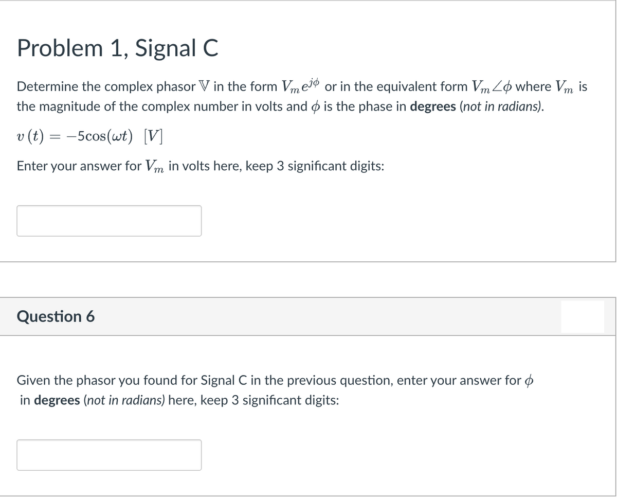 Problem 1, Signal C
Determine the complex phasor V in the form VmeI® or in the equivalent form Vm Lo where Vm
the magnitude of the complex number in volts and o is the phase in degrees (not in radians).
is
v (t) = -5cos(wt) [V]
Enter your answer for Vm in volts here, keep 3 significant digits:
Question 6
Given the phasor you found for Signal C in the previous question, enter your answer for o
in degrees (not in radians) here, keep 3 significant digits:
