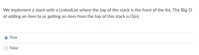 We implement a stack with a LinkedList where the top of the stack is the front of the list. The Big-O
of adding an item to or getting an item from the top of this stack is O(n).
True
O False
