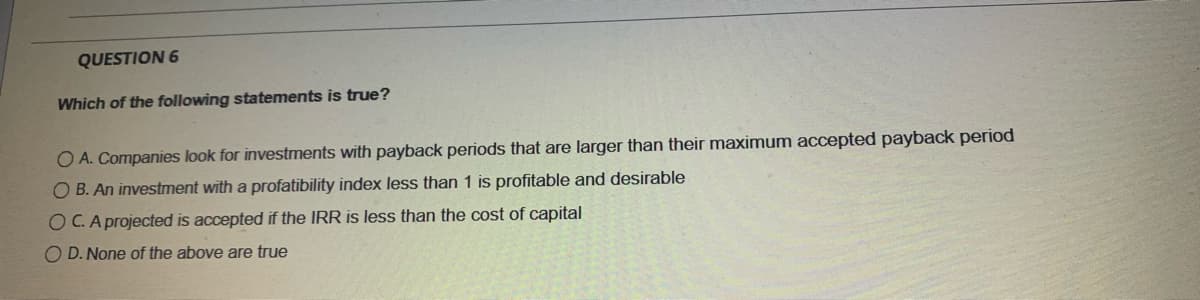 QUESTION 6
Which of the following statements is true?
O A. Companies look for investments with payback periods that are larger than their maximum accepted payback period
O B. An investment with a profatibility index less than 1 is profitable and desirable
O C.A projected is accepted if the IRR is less than the cost of capital
O D. None of the above are true
