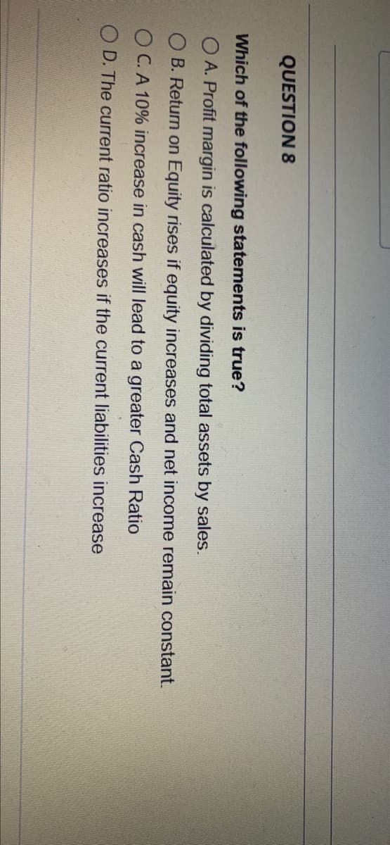 QUESTION 8
Which of the following statements is true?
O A. Profit margin is calculated by dividing total assets by sales.
O B. Return on Equity rises if equity increases and net income remain constant.
O C. A 10% increase in cash will lead to a greater Cash Ratio
O D. The current ratio increases if the current liabilities increase
