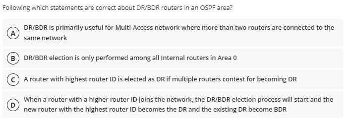 Following which statements are correct about DR/BDR routers in an OSPF area?
DR/BDR is primarily useful for Multi-Access network where more than two routers are connected to the
same network
B) DR/BDR election is only performed among all Internal routers in Area 0
A router with highest router ID is elected as DR if multiple routers contest for becoming DR
When a router with a higher router ID joins the network, the DR/BDR election process will start and the
new router with the highest router ID becomes the DR and the existing DR become BDR
