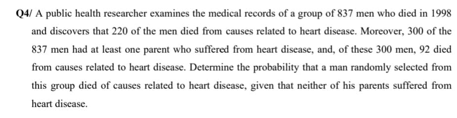 A public health researcher examines the medical records of a group of 837 men who died in 1998
and discovers that 220 of the men died from causes related to heart disease. Moreover, 300 of the
837 men had at least one parent who suffered from heart disease, and, of these 300 men, 92 died
from causes related to heart disease. Determine the probability that a man randomly selected from
this group died of causes related to heart disease, given that neither of his parents suffered from
heart disease.
