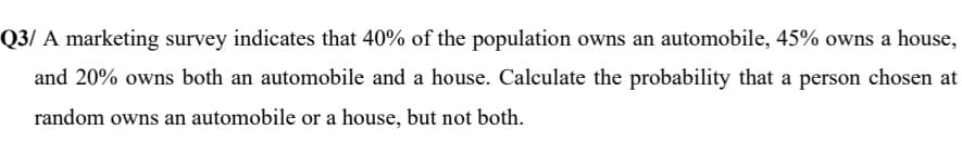 3/ A marketing survey indicates that 40% of the population owns an automobile, 45% owns a house,
and 20% owns both an automobile and a house. Calculate the probability that a person chosen at
random owns an automobile or a house, but not both.
