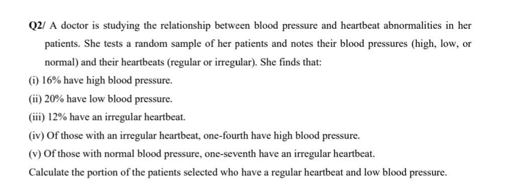 Q2/ A doctor is studying the relationship between blood pressure and heartbeat abnormalities in her
patients. She tests a random sample of her patients and notes their blood pressures (high, low, or
normal) and their heartbeats (regular or irregular). She finds that:
(i) 16% have high blood pressure.
(ii) 20% have low blood pressure.
(iii) 12% have an irregular heartbeat.
(iv) Of those with an irregular heartbeat, one-fourth have high blood pressure.
(v) Of those with normal blood pressure, one-seventh have an irregular heartbeat.
Calculate the portion of the patients selected who have a regular heartbeat and low blood pressure.
