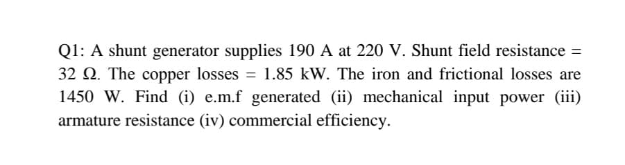 Q1: A shunt generator supplies 190 A at 220 V. Shunt field resistance =
32 Q. The copper losses = 1.85 kW. The iron and frictional losses are
1450 W. Find (i) e.m.f generated (ii) mechanical input power (iii)
armature resistance (iv) commercial efficiency.
