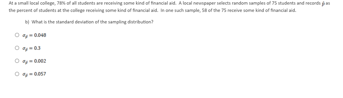 At a small local college, 78% of all students are receiving some kind of financial aid. A local newspaper selects random samples of 75 students and records p as
the percent of students at the college receiving some kind of financial aid. In one such sample, 58 of the 75 receive some kind of financial aid.
b) What is the standard deviation of the sampling distribution?
Op = 0.048
O og = 0.3
Op = 0.002
O Og = 0.057
