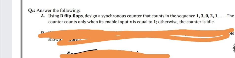 Q4: Answer the following:
A. Using D flip-flops, design a synchronous counter that counts in the sequence 1, 3, 0, 2, 1, .. The
counter counts only when its enable input x is equal to 1; otherwise, the counter is idle.
ple
shown
