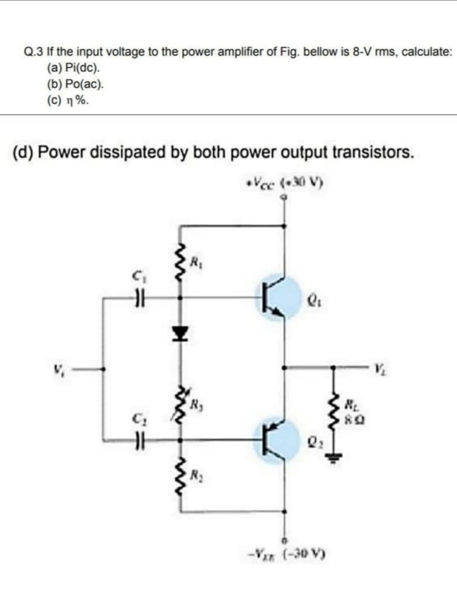 Q.3 If the input voltage to the power amplifier of Fig. bellow is 8-V rms, calculate:
(a) Pi(dc).
(b) Po(ac).
( C) η %.
(d) Power dissipated by both power output transistors.
•Vee (-30 V)
80
-Vir (-30 V)
