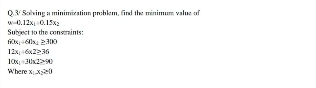 Q.3/ Solving a minimization problem, find the minimum value of
w=0.12x1+0.15x2
Subject to the constraints:
60x1+60x2 2300
12x1+6x2236
10x1+30x2>90
Where x1,X220
