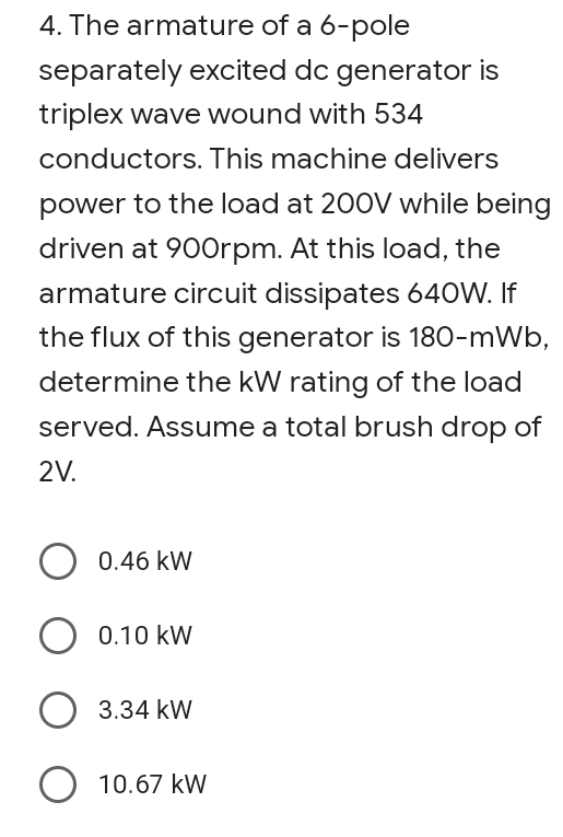 4. The armature of a 6-pole
separately excited dc generator is
triplex wave wound with 534
conductors. This machine delivers
power to the load at 200V while being
driven at 90Orpm. At this load, the
armature circuit dissipates 640W. If
the flux of this generator is 180-mWb,
determine the kW rating of the load
served. Assume a total brush drop of
2V.
0.46 kW
0.10 kW
3.34 kW
O 10.67 kW
