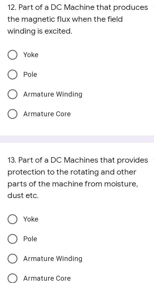 12. Part of a DC Machine that produces
the magnetic flux when the field
winding is excited.
Yoke
Pole
Armature Winding
Armature Core
13. Part of a DC Machines that provides
protection to the rotating and other
parts of the machine from moisture,
dust etc.
Yoke
Pole
Armature Winding
Armature Core
