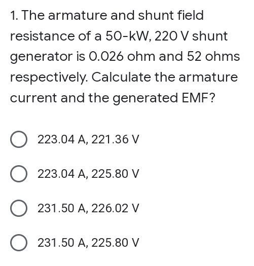 1. The armature and shunt field
resistance of a 50-kW, 220 V shunt
generator is 0.026 ohm and 52 ohms
respectively. Calculate the armature
current and the generated EMF?
223.04 A, 221.36 V
223.04 A, 225.80 V
O 231.50 A, 226.02 V
231.50 A, 225.80 V
