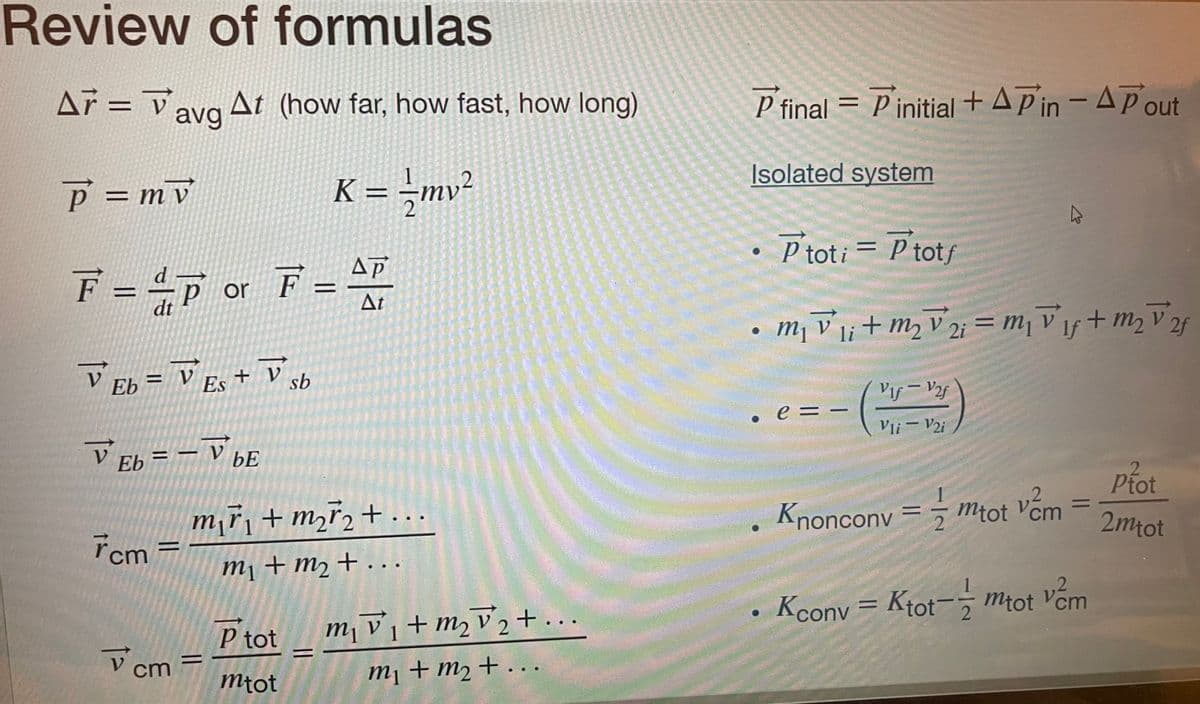 Review of formulas
Ar V
A7 = avg At (how far, how fast, how long)
P = mv
K = - /mv²
ΔΡ
F = =P or F = 47
dt
At
V Eb = VES + V sb
Es
V Eb = VbE
7cm=
V
cm
m₁ř₁ + m₂ ₂ + ...
m₁ + m₂ + ...
=
P tot
mtot
m₁v₁ + m₂ √₂+...
m2 2
1
m₁ + m₂ + ...
P final = Pinitial + AP in - A Pout
Isolated system
• Ptoti = P totf
m₁v1 + m₂ V2 = ₁1f + m₂ ²
2f
li
●
e = -
Vlf- V2f
Vli - V2i
2
Knoncony == mtot vem
=
Kconv=Ktot-mtot vem
2
Ptot
2mtot