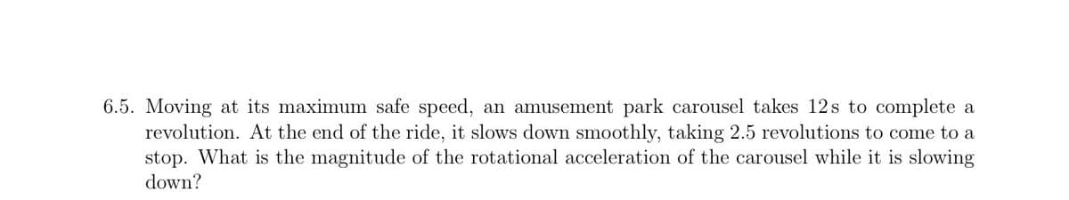 6.5. Moving at its maximum safe speed, an amusement park carousel takes 12s to complete a
revolution. At the end of the ride, it slows down smoothly, taking 2.5 revolutions to come to a
stop. What is the magnitude of the rotational acceleration of the carousel while it is slowing
down?