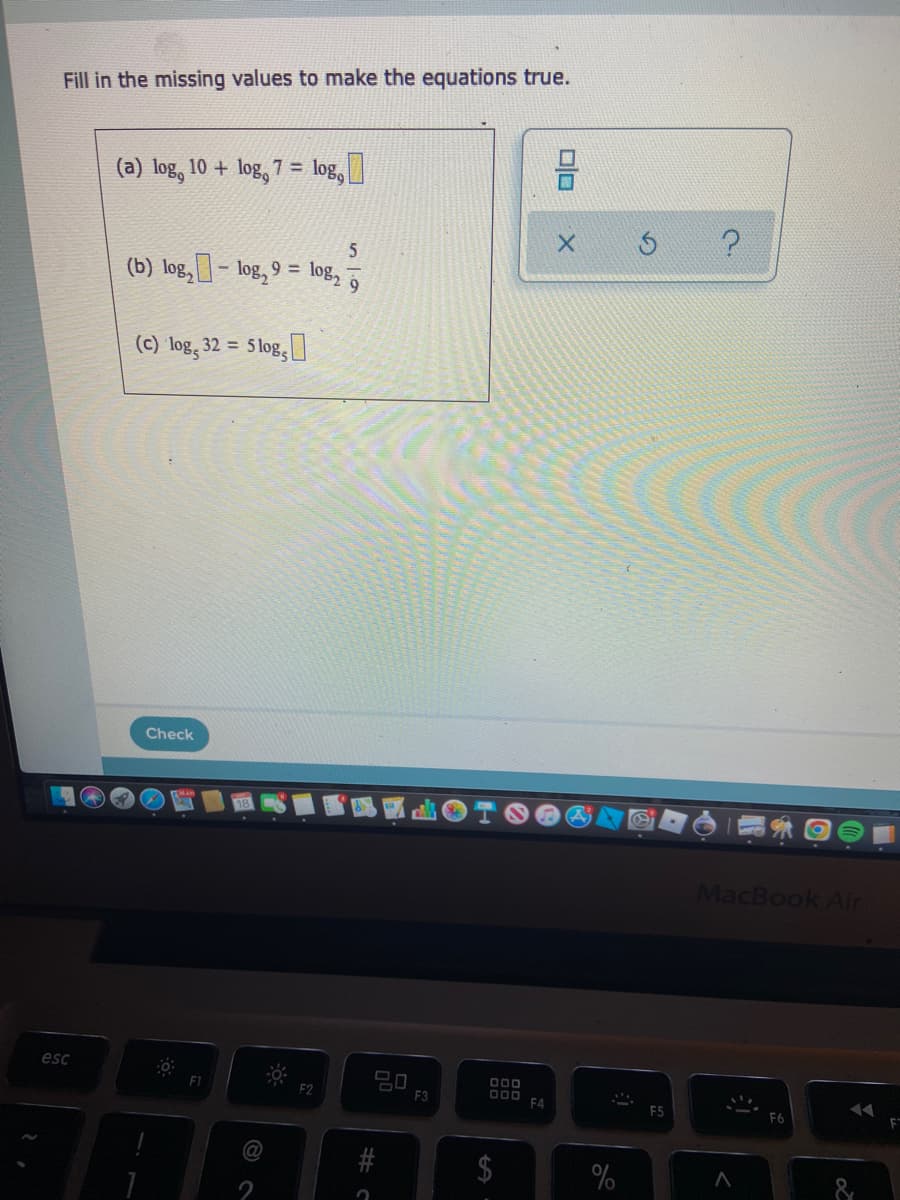 Fill in the missing values to make the equations true.
(a) log, 10 + log, 7 = log,
(b) log, - log, 9 =
log2
9.
(c) log, 32 =
5 log,
Check
MacBook Air
esc
D00
F2
F3
DOO
F4
F5
@
%24
