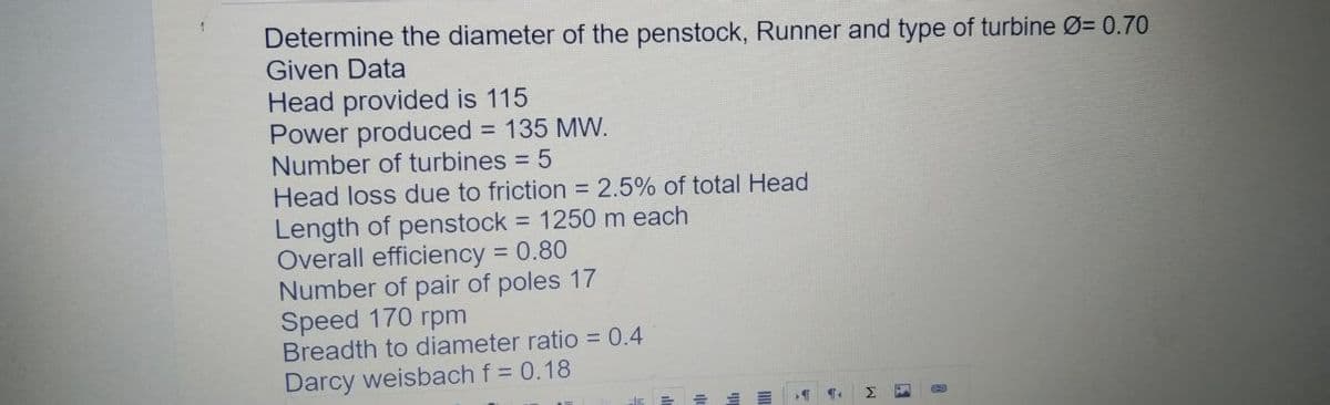 Determine the diameter of the penstock, Runner and type of turbine Ø= 0.70
Given Data
Head provided is 115
Power produced = 135 MW.
Number of turbines = 5
Head loss due to friction = 2.5% of total Head
Length of penstock = 1250 m each
Overall efficiency = 0.80
Number of pair of poles 17
Speed 170 rpm
Breadth to diameter ratio = 0.4
Darcy weisbach f = 0.18
Σ
