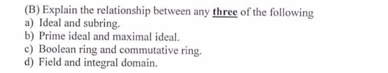 (B) Explain the relationship between any three of the following
a) Ideal and subring.
b) Prime ideal and maximal ideal.
c) Boolean ring and commutative ring.
d) Field and integral domain.