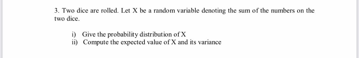 3. Two dice are rolled. Let X be a random variable denoting the sum of the numbers on the
two dice.
i) Give the probability distribution of X
ii) Compute the expected value of X and its variance
