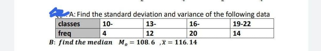 PA: Find the standard deviation and variance of the following data
classes
10-
13-
16-
19-22
20
freq
B: find the median M, = 108. 6 ,x = 116.14
4
12
14
