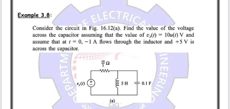 Example 3.8:
Consider the circuit in Fig. 16.12(a). Find the value of the voltage
across the capacitor assuming that the value of v,(t) = 10u(t) V and
assume that at t= 0, -1 A flows through the inductor and +5 V is
across the capacitor.
it in ELECTRICA
fa
ww
REPARTM
%, (1)
ESH
(a)
0.1 F
INEERING