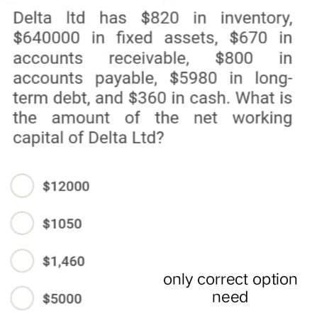 Delta Itd has $820 in inventory,
$640000 in fixed assets, $670 in
accounts
receivable,
$800 in
accounts payable, $5980 in long-
term debt, and $360 in cash. What is
the amount of the net working
capital of Delta Ltd?
$12000
$1050
$1,460
only correct option
need
$5000