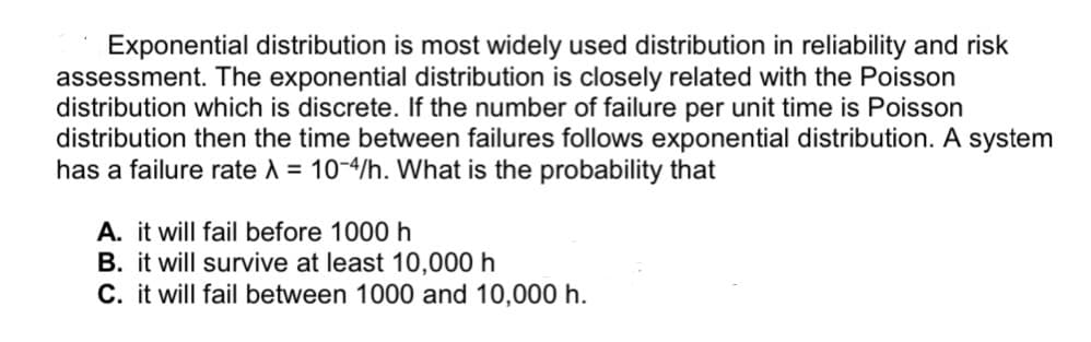 Exponential distribution is most widely used distribution in reliability and risk
assessment. The exponential distribution is closely related with the Poisson
distribution which is discrete. If the number of failure per unit time is Poisson
distribution then the time between failures follows exponential distribution. A system
has a failure rate A = 10-4/h. What is the probability that
A. it will fail before 1000 h
B. it will survive at least 10,000 h
C. it will fail between 1000 and 10,000 h.
