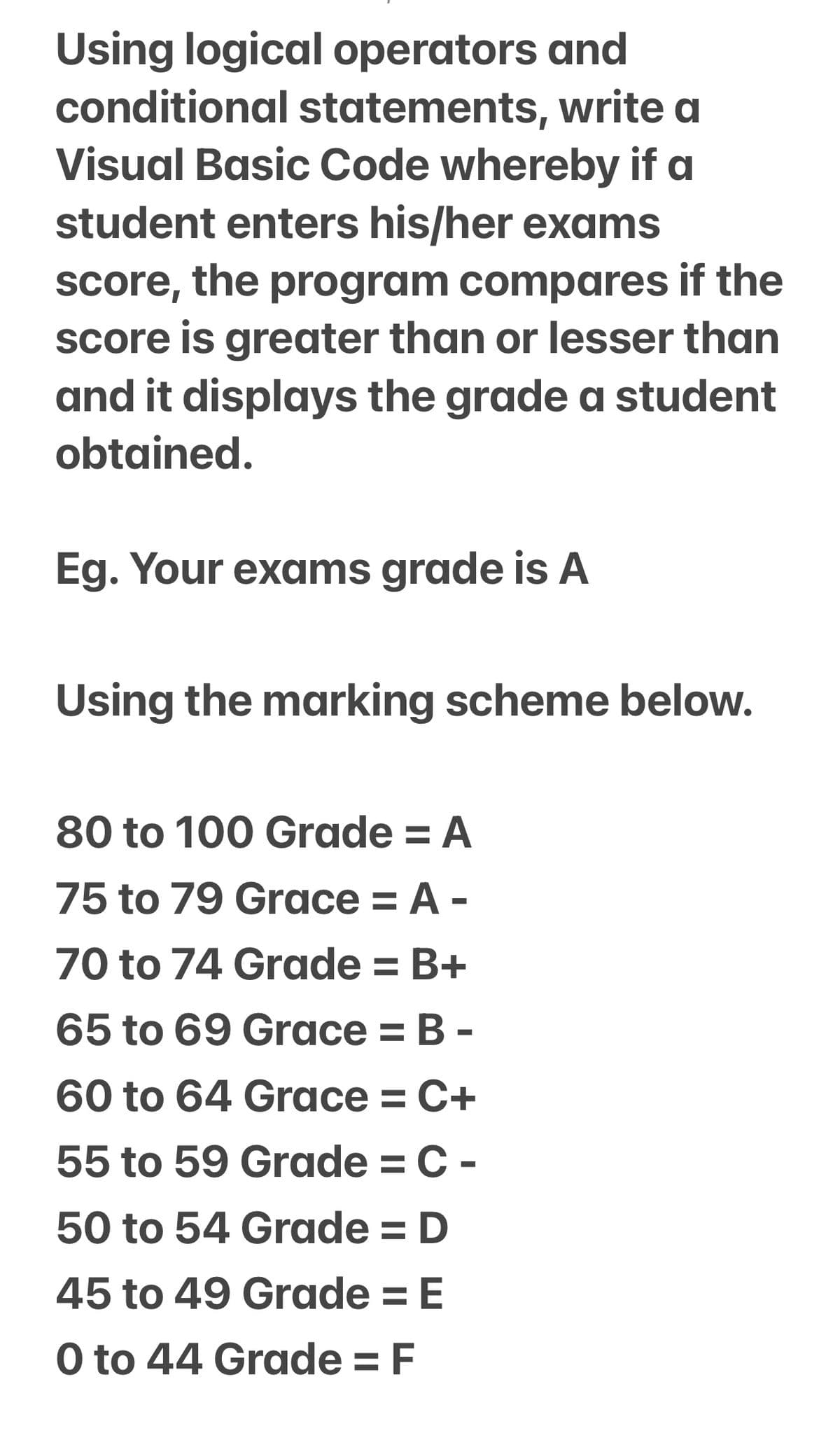 Using logical operators and
conditional statements, write a
Visual Basic Code whereby if a
student enters his/her exams
score, the program compares if the
Score is greater than or lesser than
and it displays the grade a student
obtained.
Eg. Your exams grade is A
Using the marking scheme below.
80 to 100 Grade = A
75 to 79 Grace = A -
70 to 74 Grade = B+
65 to 69 Grace = B -
%3D
60 to 64 Grace = C+
55 to 59 Grade = C -
50 to 54 Grade = D
45 to 49 Grade = E
O to 44 Grade = F
