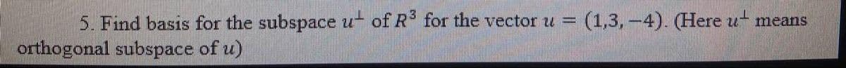 5. Find basis for the subspace u- of R for the vector u = (1,3,-4). (Here u means
orthogonal subspace of u)
