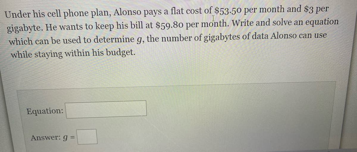 Under his cell phone plan, Alonso pays a flat cost of $53.50 per month and $3 per
gigabyte. He wants to keep his bill at $59.80 per month. Write and solve an equation
which can be used to determine g, the number of gigabytes of data Alonso can use
while staying within his budget.
Equation:
Answer: g =
