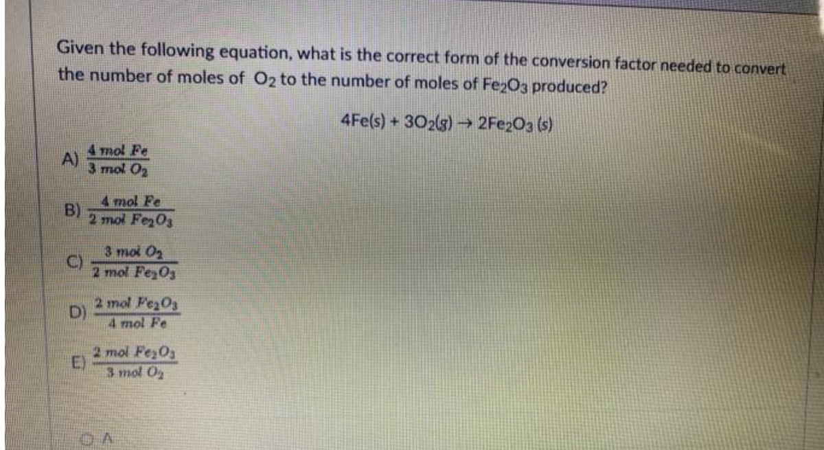 Given the following equation, what is the correct form of the conversion factor needed to convert
the number of moles of O2 to the number of moles of Fe2O3 produced?
4Fe(s) + 302(g) → 2Fe2O3(s)
A)
B)
4 mol Fe
3 mol O₂
D)
E)
4 mol Fe
2 mol Fe₂O3
3 mol O₂
2 mol Fe₂O3
2 mol Fe₂O3
4 mol Fe
2 mol Fe₂Os
3 mol O₂
