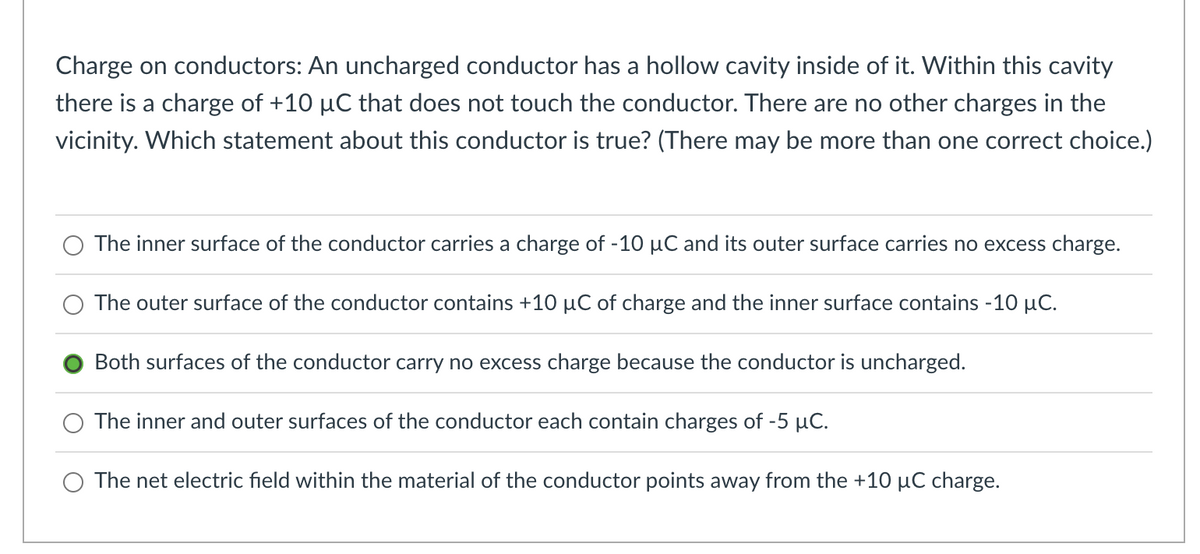 Charge on conductors: An uncharged conductor has a hollow cavity inside of it. Within this cavity
there is a charge of +10 µC that does not touch the conductor. There are no other charges in the
vicinity. Which statement about this conductor is true? (There may be more than one correct choice.)
The inner surface of the conductor carries a charge of -10 µC and its outer surface carries no excess charge.
O The outer surface of the conductor contains +10 µC of charge and the inner surface contains -10 µC.
Both surfaces of the conductor carry no excess charge because the conductor is uncharged.
The inner and outer surfaces of the conductor each contain charges of -5 µC.
The net electric field within the material of the conductor points away from the +10 µC charge.