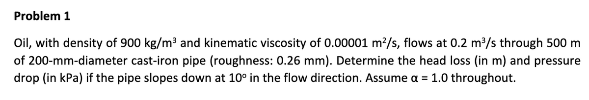 Problem 1
Oil, with density of 900 kg/m³ and kinematic viscosity of 0.00001 m²/s, flows at 0.2 m³/s through 500 m
of 200-mm-diameter cast-iron pipe (roughness: 0.26 mm). Determine the head loss (in m) and pressure
drop (in kPa) if the pipe slopes down at 10° in the flow direction. Assume α = 1.0 throughout.