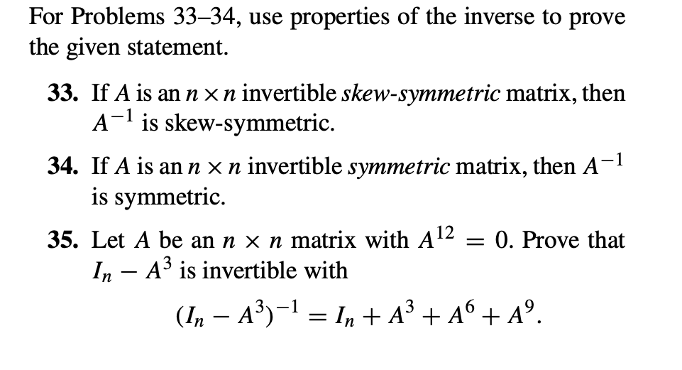 For Problems 33-34, use properties of the inverse to prove
the given statement.
33. If A is an nxn invertible skew-symmetric matrix, then
A-¹ is skew-symmetric.
-1
34. If A is an n x n invertible symmetric matrix, then A-¹
is symmetric.
35. Let A be an n x n matrix with A¹2 = 0. Prove that
In - A³ is invertible with
(In − A³)−¹ = In + A³ + A6 + Aº.