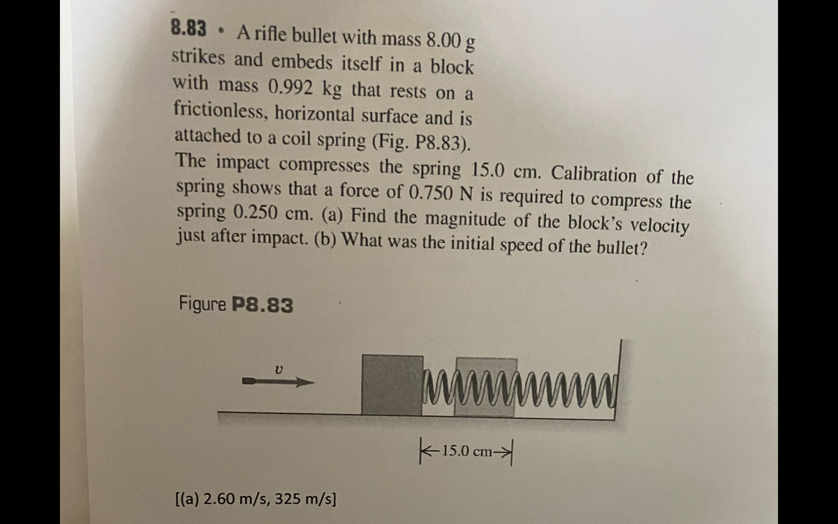 8.83 A rifle bullet with mass 8.00 g
strikes and embeds itself in a block
with mass 0.992 kg that rests on a
frictionless, horizontal surface and is
attached to a coil spring (Fig. P8.83).
The impact compresses the spring 15.0 cm. Calibration of the
spring shows that a force of 0.750 N is required to compress the
spring 0.250 cm. (a) Find the magnitude of the block's velocity
just after impact. (b) What was the initial speed of the bullet?
Figure P8.83
Mww
k-150 cm->
[(a) 2.60 m/s, 325 m/s]
